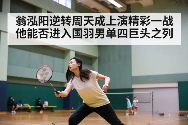 翁泓阳逆转周天成上演精彩一战他能否进入国羽男单四巨头之列